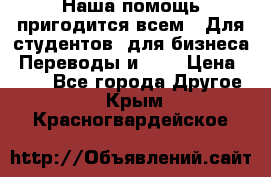 Наша помощь пригодится всем.. Для студентов  для бизнеса. Переводы и ... › Цена ­ 200 - Все города Другое . Крым,Красногвардейское